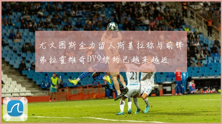 尤文图斯全力留人斯基拉称与前锋弗拉霍维奇DV9续约已越来越近