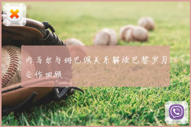 内马尔与姆巴佩关系解读巴黎岁月合作回顾